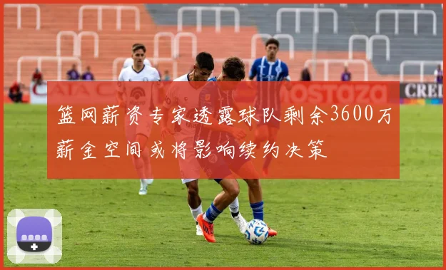 篮网薪资专家透露球队剩余3600万薪金空间或将影响续约决策