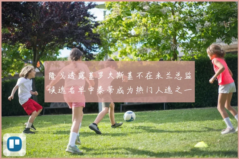 隆戈透露基罗夫斯基不在米兰总监候选名单中泰蒂成为热门人选之一