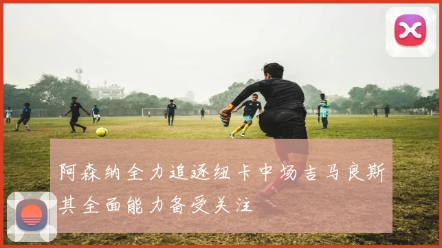 阿森纳全力追逐纽卡中场吉马良斯其全面能力备受关注