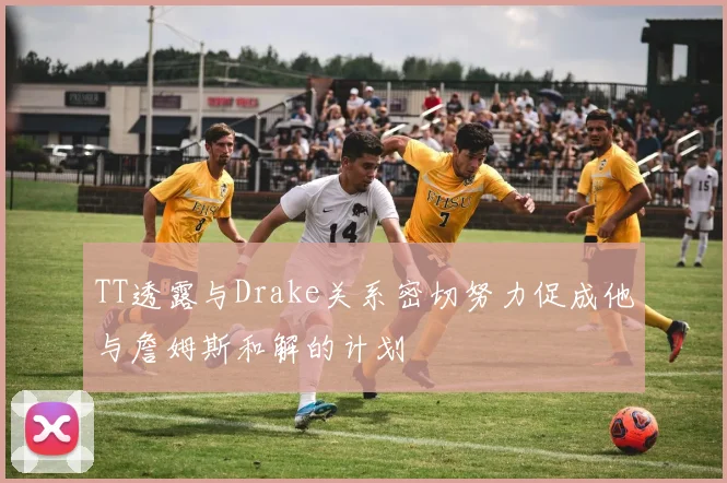 TT透露与Drake关系密切努力促成他与詹姆斯和解的计划