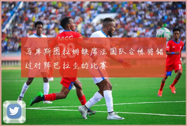 马库斯图拉姆缺席法国队合练将错过对阵巴拉圭的比赛