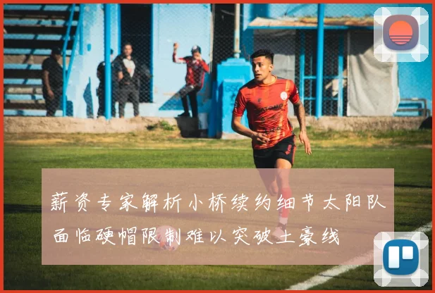 薪资专家解析小桥续约细节太阳队面临硬帽限制难以突破土豪线