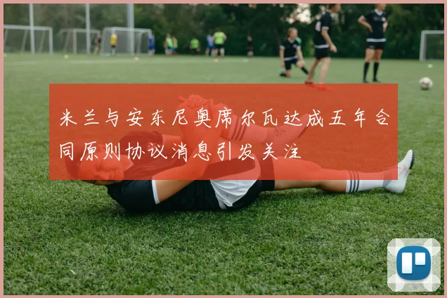 米兰与安东尼奥席尔瓦达成五年合同原则协议消息引发关注
