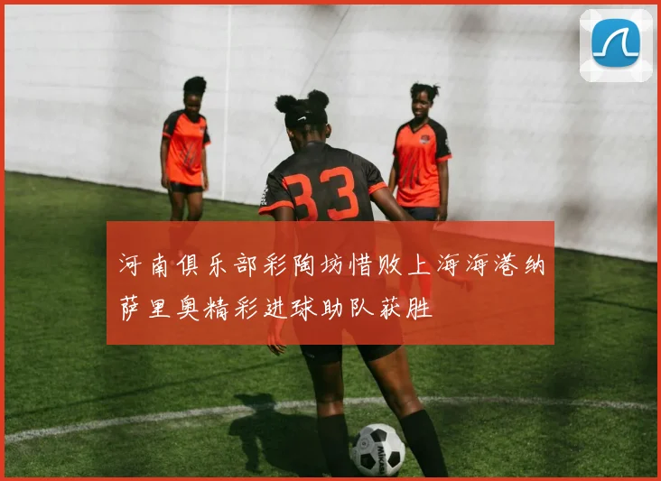 河南俱乐部彩陶坊惜败上海海港纳萨里奥精彩进球助队获胜