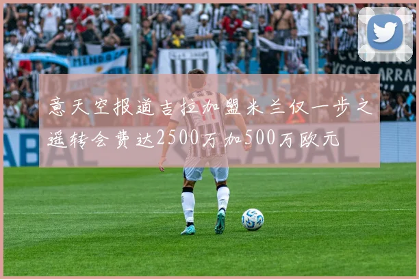 意天空报道吉拉加盟米兰仅一步之遥转会费达2500万加500万欧元