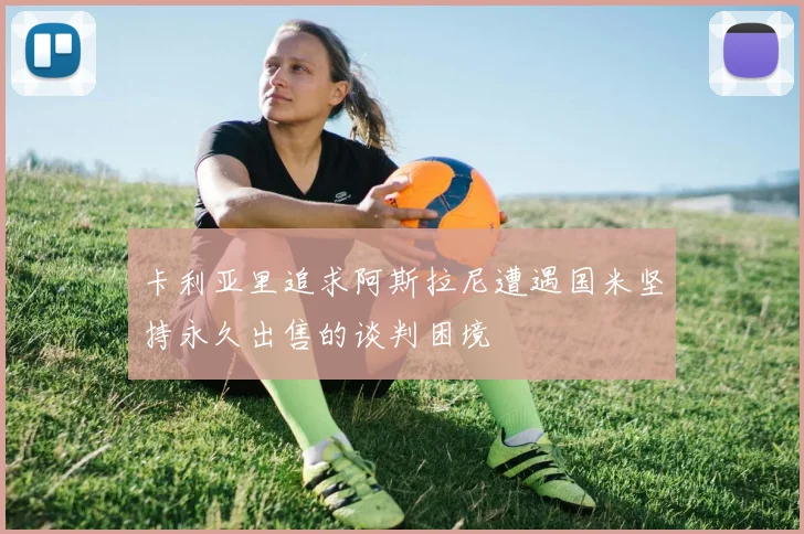卡利亚里追求阿斯拉尼遭遇国米坚持永久出售的谈判困境