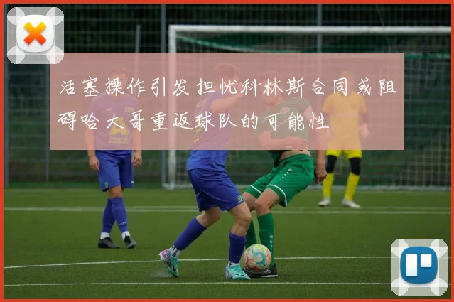 活塞操作引发担忧科林斯合同或阻碍哈大哥重返球队的可能性
