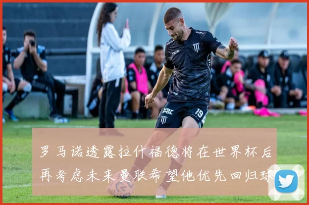 罗马诺透露拉什福德将在世界杯后再考虑未来曼联希望他优先回归球队