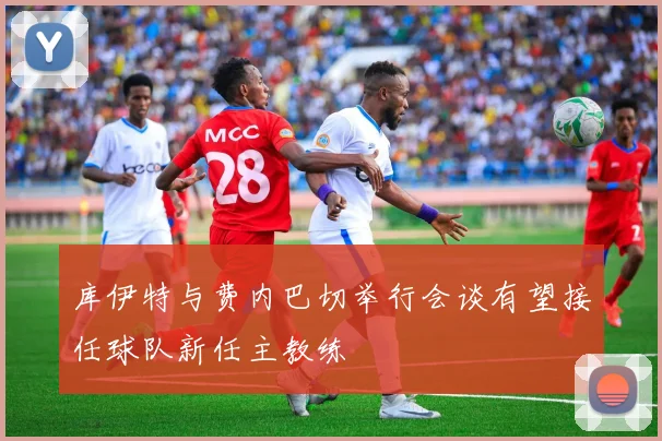 库伊特与费内巴切举行会谈有望接任球队新任主教练